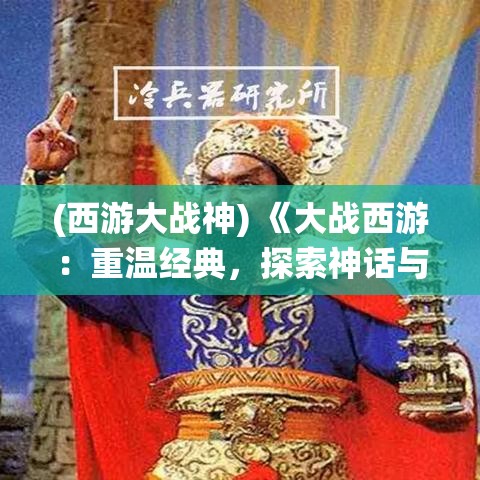 (西游大战神) 《大战西游：重温经典，探索神话与现代的碰撞》——揭秘传统文化与当代科技的融合之旅